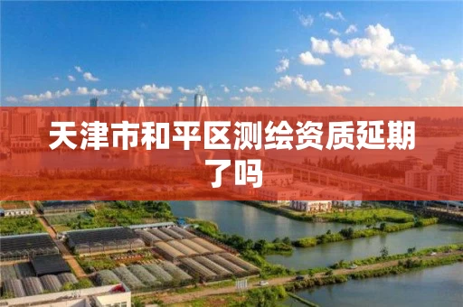 天津市和平区测绘资质延期了吗 天津市和平区测绘资质延期了吗