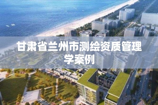 甘肃省兰州市测绘资质管理学案例