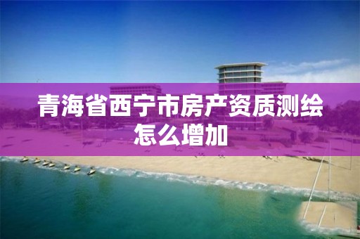 青海省西宁市房产资质测绘怎么增加