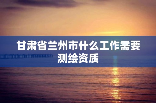 甘肃省兰州市什么工作需要测绘资质