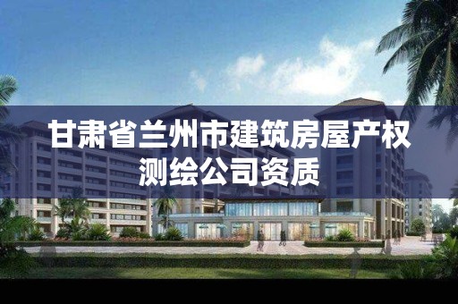 甘肃省兰州市建筑房屋产权测绘公司资质