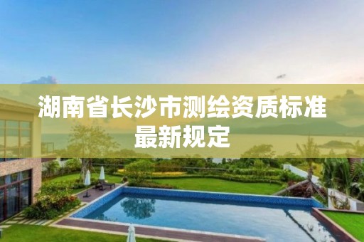 湖南省长沙市测绘资质标准最新规定