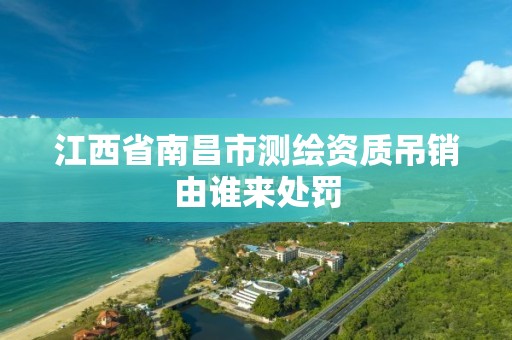 江西省南昌市测绘资质吊销由谁来处罚