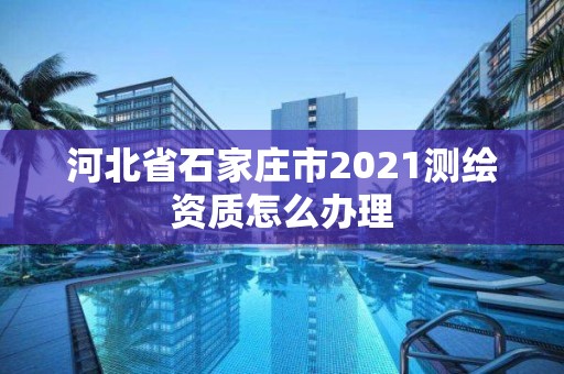 河北省石家庄市2021测绘资质怎么办理