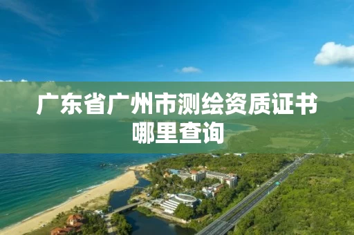 广东省广州市测绘资质证书哪里查询 广东省广州市测绘资质证书哪里查询