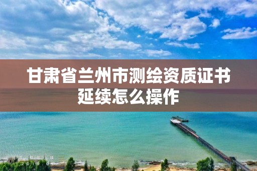 甘肃省兰州市测绘资质证书延续怎么操作