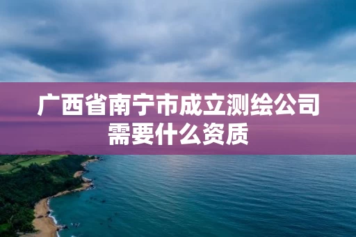 广西省南宁市成立测绘公司需要什么资质 广西省南宁市成立测绘公司需要什么资质