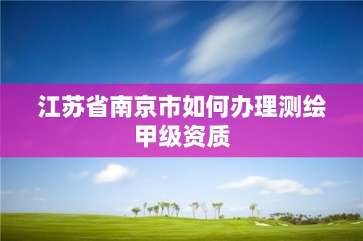 江苏省南京市如何办理测绘甲级资质