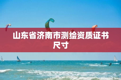 山东省济南市测绘资质证书尺寸 山东省济南市测绘资质证书尺寸