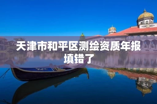天津市和平区测绘资质年报填错了 天津市和平区测绘资质年报填错了