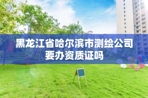 黑龙江省哈尔滨市测绘公司要办资质证吗