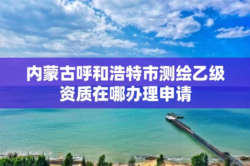 内蒙古呼和浩特市测绘乙级资质在哪办理申请