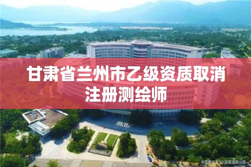 甘肃省兰州市乙级资质取消注册测绘师 甘肃省兰州市乙级资质取消注册测绘师