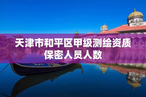 天津市和平区甲级测绘资质保密人员人数 天津市和平区甲级测绘资质保密人员人数