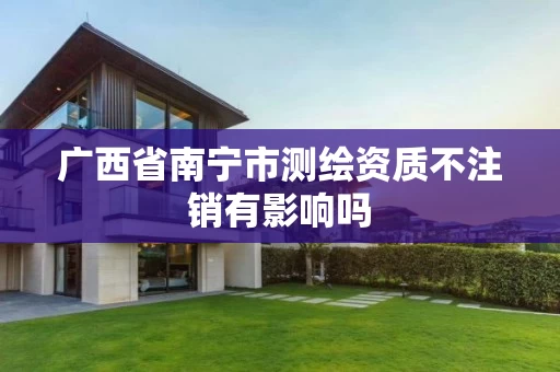 广西省南宁市测绘资质不注销有影响吗 广西省南宁市测绘资质不注销有影响吗