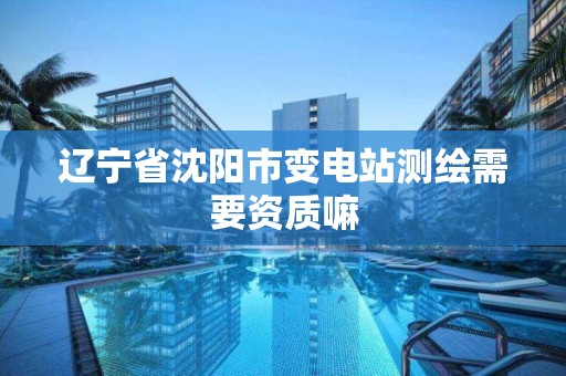 辽宁省沈阳市变电站测绘需要资质嘛