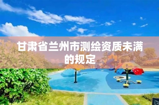 甘肃省兰州市测绘资质未满的规定