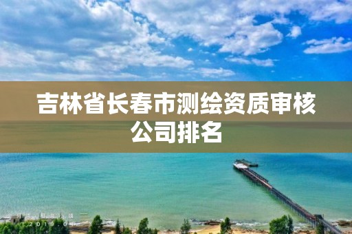 吉林省长春市测绘资质审核公司排名