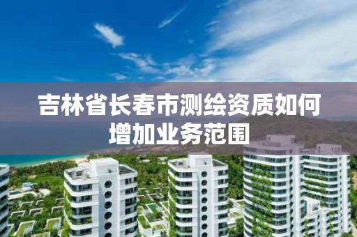 吉林省长春市测绘资质如何增加业务范围