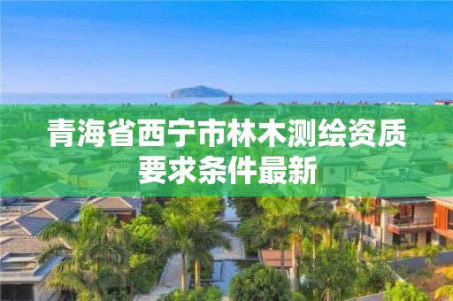 青海省西宁市林木测绘资质要求条件最新