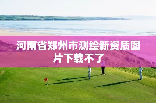 河南省郑州市测绘新资质图片下载不了 河南省郑州市测绘新资质图片下载不了