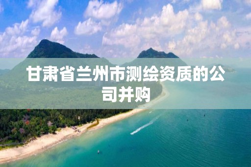 甘肃省兰州市测绘资质的公司并购