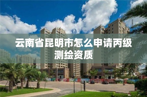 云南省昆明市怎么申请丙级测绘资质