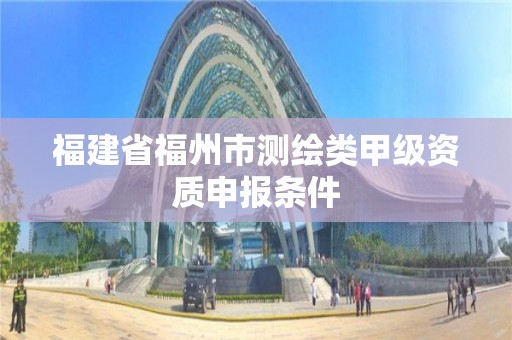 福建省福州市测绘类甲级资质申报条件