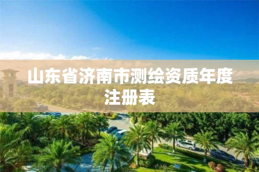 山东省济南市测绘资质年度注册表 山东省济南市测绘资质年度注册表