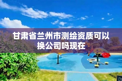 甘肃省兰州市测绘资质可以换公司吗现在