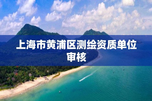 上海市黄浦区测绘资质单位审核