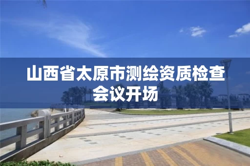 山西省太原市测绘资质检查会议开场 山西省太原市测绘资质检查会议开场
