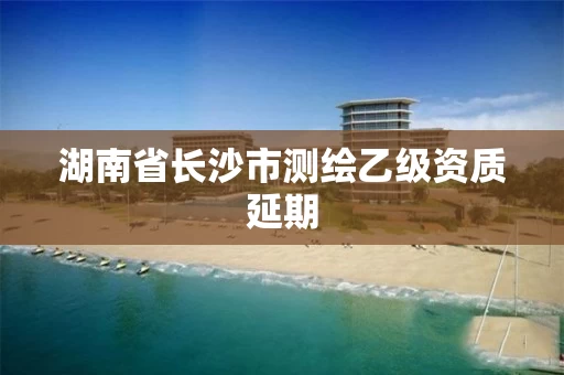 湖南省长沙市测绘乙级资质延期 湖南省长沙市测绘乙级资质延期