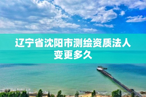 辽宁省沈阳市测绘资质法人变更多久