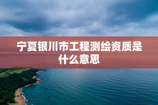 宁夏银川市工程测绘资质是什么意思