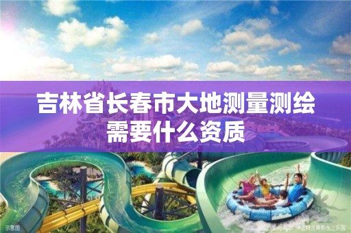 吉林省长春市大地测量测绘需要什么资质