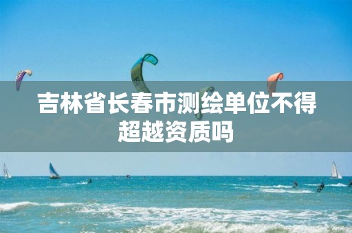 吉林省长春市测绘单位不得超越资质吗