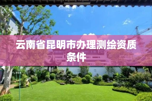 云南省昆明市办理测绘资质条件 云南省昆明市办理测绘资质条件