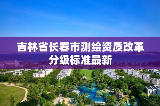 吉林省长春市测绘资质改革分级标准最新