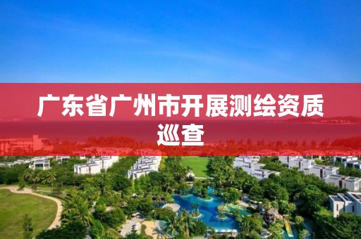 广东省广州市开展测绘资质巡查