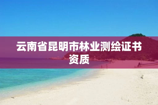 云南省昆明市林业测绘证书资质 云南省昆明市林业测绘证书资质
