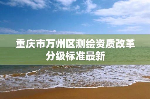 重庆市万州区测绘资质改革分级标准最新