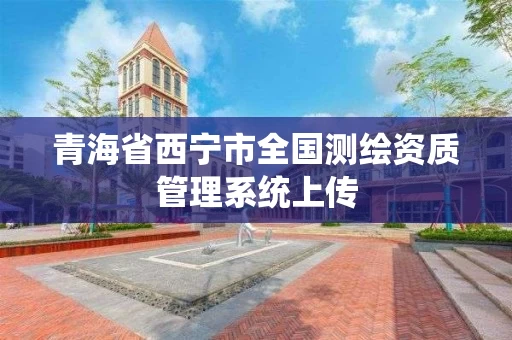 青海省西宁市全国测绘资质管理系统上传 青海省西宁市全国测绘资质管理系统上传