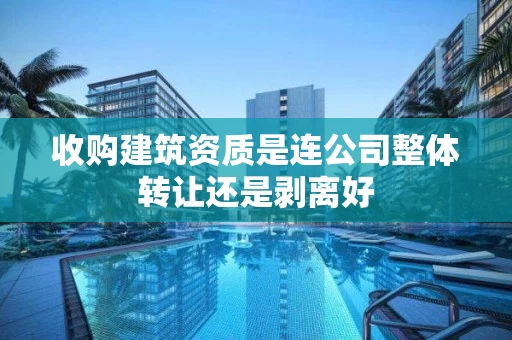 收购建筑资质是连公司整体转让还是剥离好 收购建筑资质是连公司整体转让还是剥离好