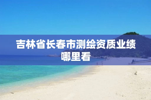 吉林省长春市测绘资质业绩哪里看 吉林省长春市测绘资质业绩哪里看