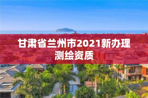 甘肃省兰州市2021新办理测绘资质