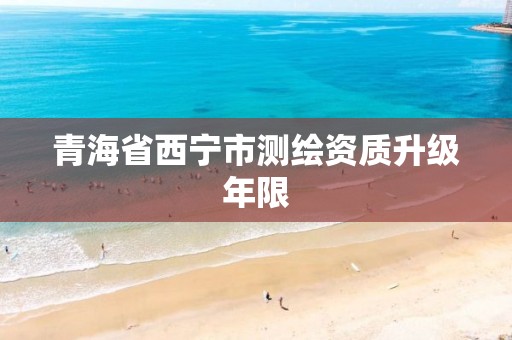 青海省西宁市测绘资质升级年限