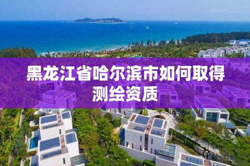 黑龙江省哈尔滨市如何取得测绘资质