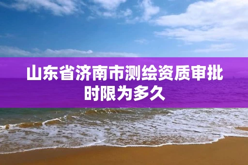山东省济南市测绘资质审批时限为多久 山东省济南市测绘资质审批时限为多久