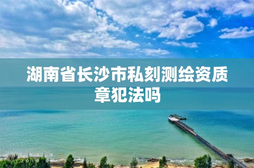 湖南省长沙市私刻测绘资质章犯法吗